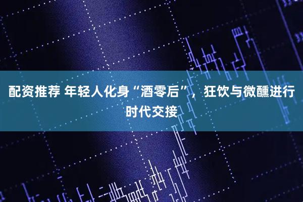 配资推荐 年轻人化身“酒零后”，狂饮与微醺进行时代交接