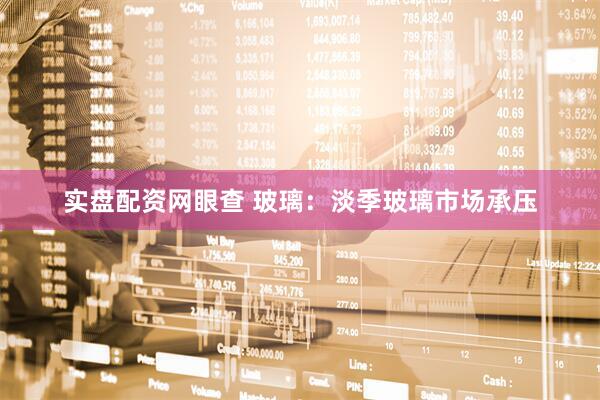 实盘配资网眼查 玻璃：淡季玻璃市场承压