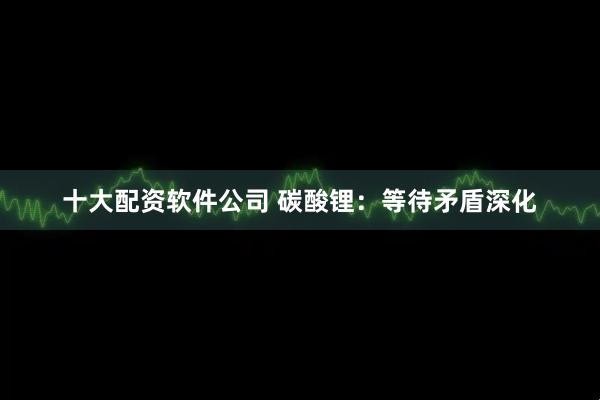 十大配资软件公司 碳酸锂：等待矛盾深化