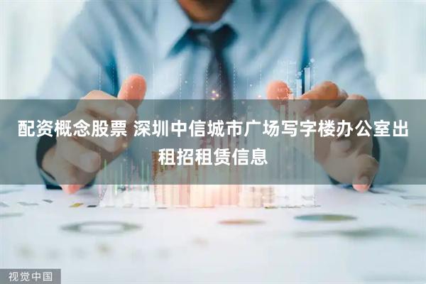 配资概念股票 深圳中信城市广场写字楼办公室出租招租赁信息