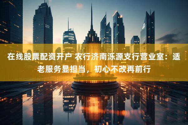 在线股票配资开户 农行济南泺源支行营业室：适老服务显担当，初心不改再前行