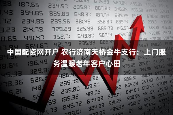 中国配资网开户 农行济南天桥金牛支行：上门服务温暖老年客户心田