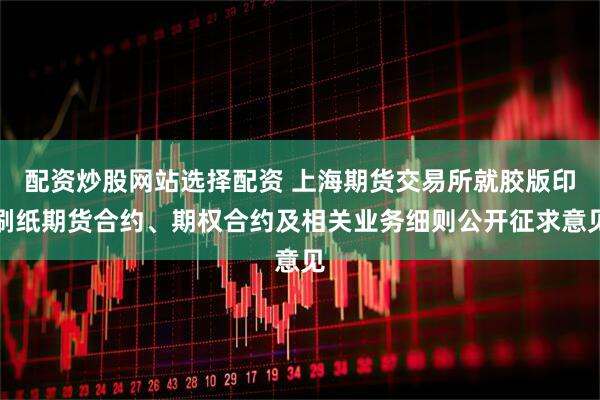 配资炒股网站选择配资 上海期货交易所就胶版印刷纸期货合约、期权合约及相关业务细则公开征求意见