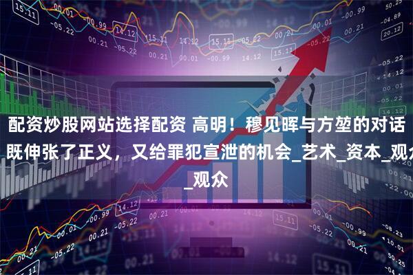 配资炒股网站选择配资 高明！穆见晖与方堃的对话，既伸张了正义，又给罪犯宣泄的机会_艺术_资本_观众