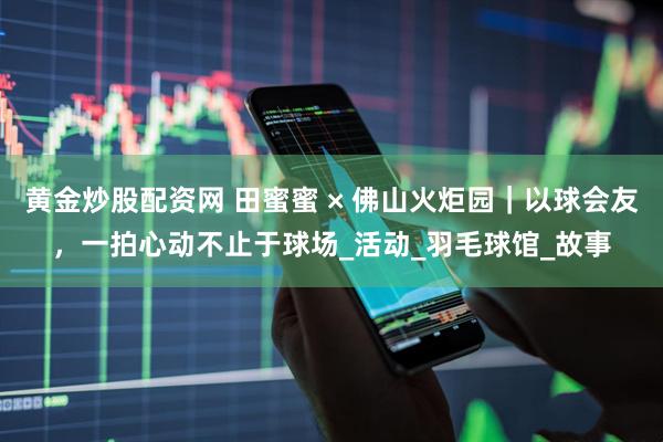 黄金炒股配资网 田蜜蜜 × 佛山火炬园｜以球会友，一拍心动不止于球场_活动_羽毛球馆_故事