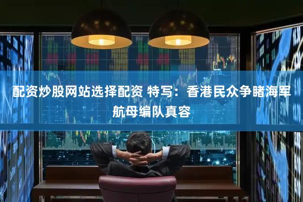 配资炒股网站选择配资 特写：香港民众争睹海军航母编队真容
