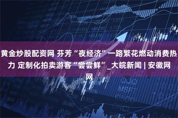 黄金炒股配资网 芬芳“夜经济”一路繁花燃动消费热力 定制化拍卖游客“尝尝鲜”_大皖新闻 | 安徽网