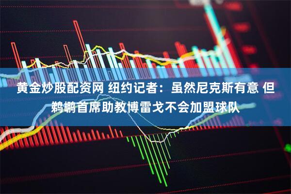 黄金炒股配资网 纽约记者：虽然尼克斯有意 但鹈鹕首席助教博雷戈不会加盟球队