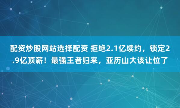 配资炒股网站选择配资 拒绝2.1亿续约，锁定2.9亿顶薪！最强王者归来，亚历山大该让位了