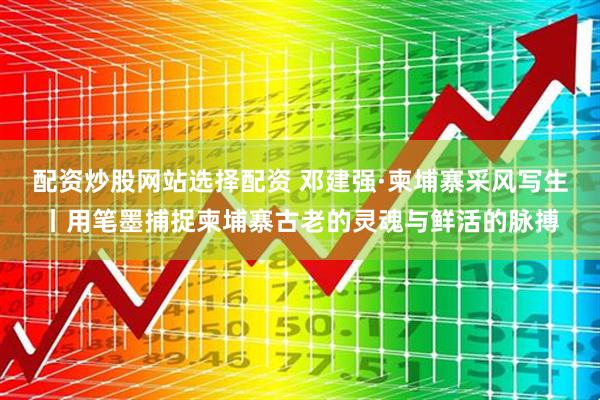 配资炒股网站选择配资 邓建强·柬埔寨采风写生丨用笔墨捕捉柬埔寨古老的灵魂与鲜活的脉搏