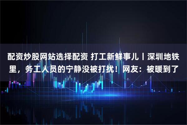 配资炒股网站选择配资 打工新鲜事儿丨深圳地铁里，务工人员的宁静没被打扰！网友：被暖到了