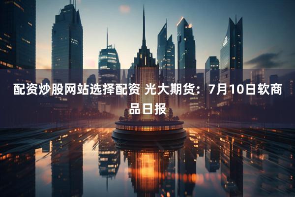 配资炒股网站选择配资 光大期货：7月10日软商品日报