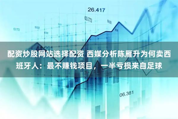 配资炒股网站选择配资 西媒分析陈雁升为何卖西班牙人：最不赚钱项目，一半亏损来自足球