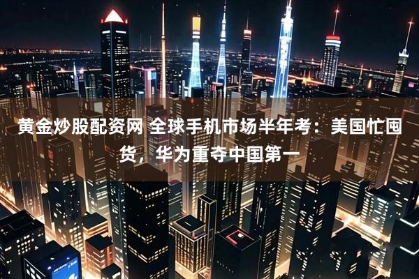 黄金炒股配资网 全球手机市场半年考：美国忙囤货，华为重夺中国第一