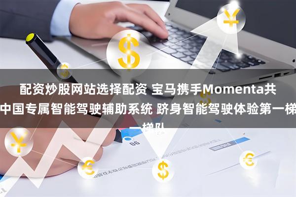 配资炒股网站选择配资 宝马携手Momenta共研中国专属智能驾驶辅助系统 跻身智能驾驶体验第一梯队