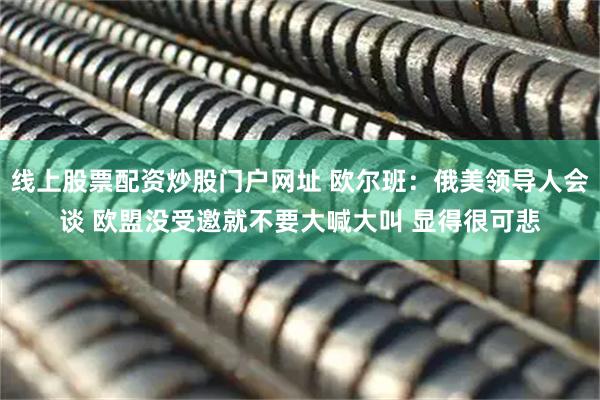 线上股票配资炒股门户网址 欧尔班：俄美领导人会谈 欧盟没受邀就不要大喊大叫 显得很可悲