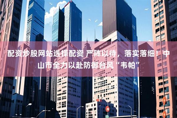 配资炒股网站选择配资 严阵以待，落实落细！中山市全力以赴防御台风“韦帕”