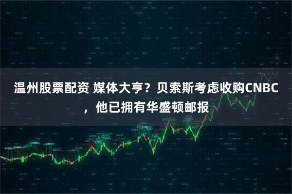 温州股票配资 媒体大亨？贝索斯考虑收购CNBC，他已拥有华盛顿邮报