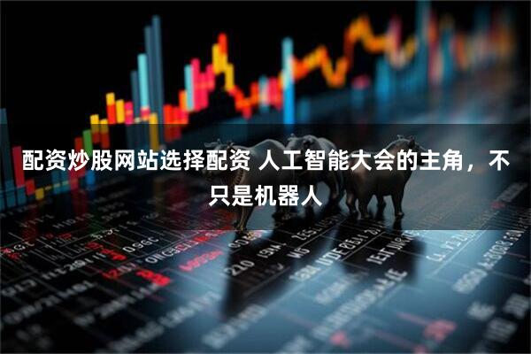 配资炒股网站选择配资 人工智能大会的主角，不只是机器人