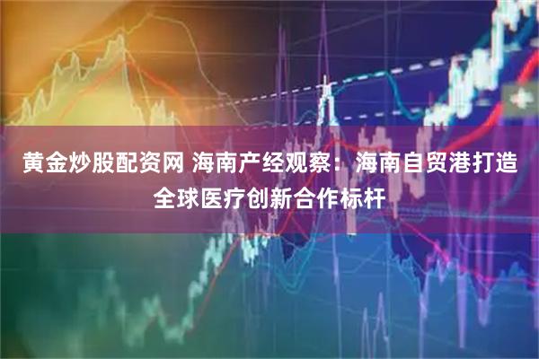 黄金炒股配资网 海南产经观察：海南自贸港打造全球医疗创新合作标杆