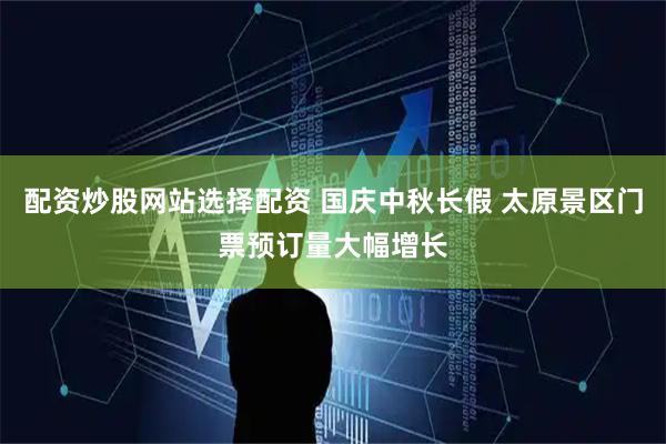 配资炒股网站选择配资 国庆中秋长假 太原景区门票预订量大幅增长