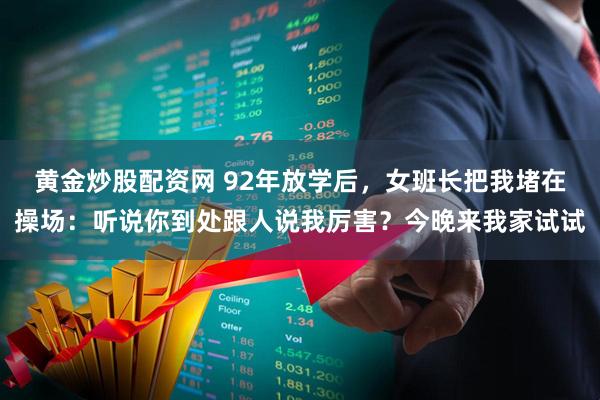 黄金炒股配资网 92年放学后，女班长把我堵在操场：听说你到处跟人说我厉害？今晚来我家试试