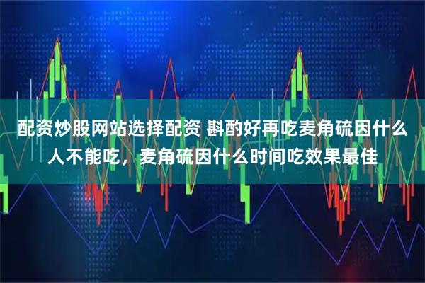 配资炒股网站选择配资 斟酌好再吃麦角硫因什么人不能吃，麦角硫因什么时间吃效果最佳