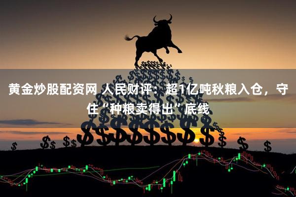 黄金炒股配资网 人民财评：超1亿吨秋粮入仓，守住“种粮卖得出”底线