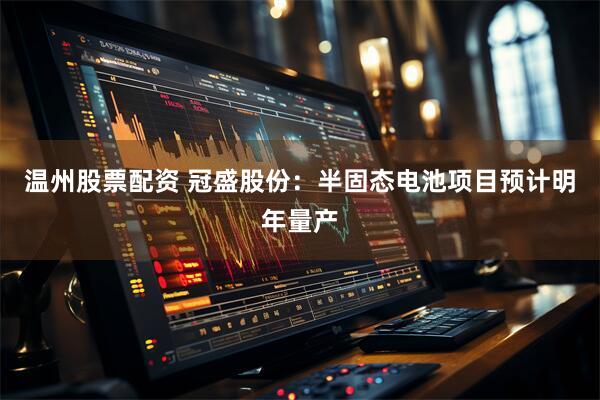 温州股票配资 冠盛股份：半固态电池项目预计明年量产