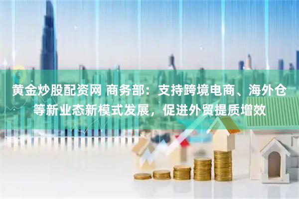 黄金炒股配资网 商务部:支持跨境电商、海外仓等新业态新模式发展,促进外贸提质增效